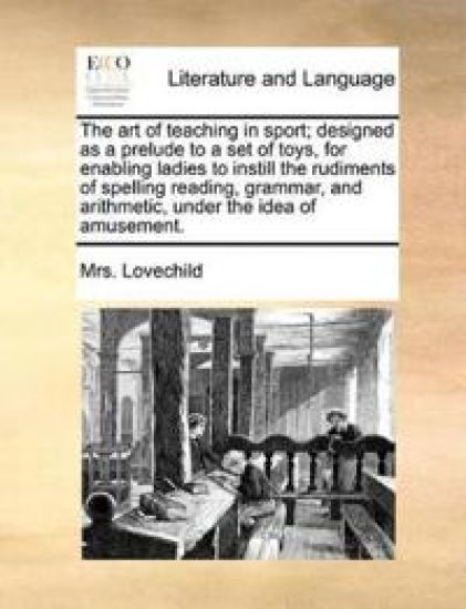 The Art of Teaching in Sport; Designed as a Prelude to a Set of Toys, for Enabling Ladies to Instill the Rudiments of Spelling Reading, Grammar, and Arithmetic, Under the Idea of Amusement.