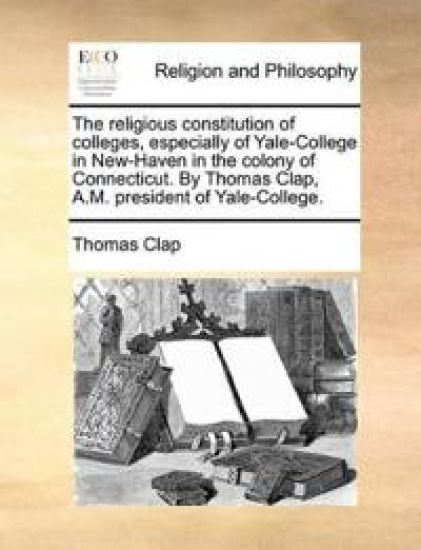 The Religious Constitution of Colleges, Especially of Yale-College in New-Haven in the Colony of Connecticut. by Thomas Clap, A.M. President of Yale-College.