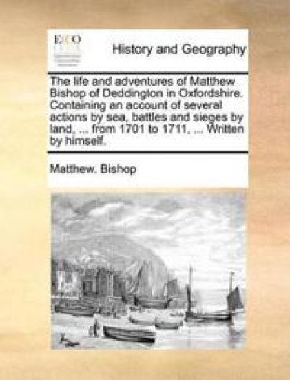 The Life and Adventures of Matthew Bishop of Deddington in Oxfordshire. Containing an Account of Several Actions by Sea, Battles and Sieges by Land, ... from 1701 to 1711, ... Written by Himself.