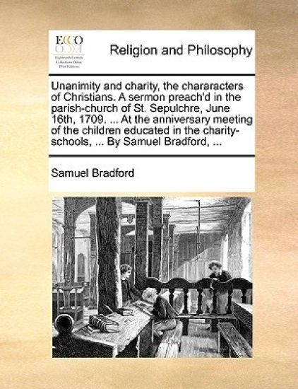 Unanimity and Charity, the Chararacters of Christians. a Sermon Preach'd in the Parish-Church of St. Sepulchre, June 16th, 1709. ... at the Anniversary Meeting of the Children Educated in the Charity-Schools, ... by Samuel Bradford, ...