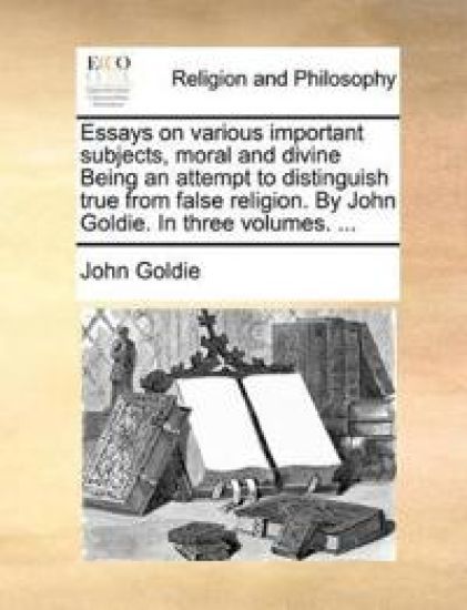 Essays on Various Important Subjects, Moral and Divine Being an Attempt to Distinguish True from False Religion. by John Goldie. in Three Volumes. ...