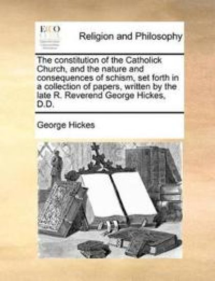 The Constitution of the Catholick Church, and the Nature and Consequences of Schism, Set Forth in a Collection of Papers, Written by the Late R. Reverend George Hickes, D.D.
