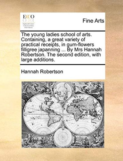 The Young Ladies School of Arts. Containing, a Great Variety of Practical Receipts, in Gum-Flowers Filligree Japanning ... by Mrs Hannah Robertson. the Second Edition, with Large Additions.
