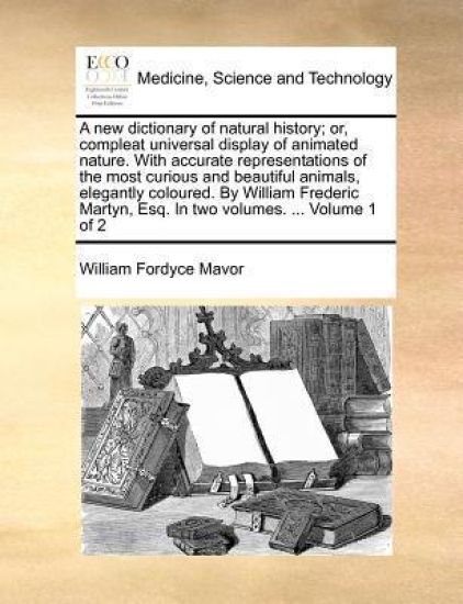 A New Dictionary of Natural History; Or, Compleat Universal Display of Animated Nature. with Accurate Representations of the Most Curious and Beautiful Animals, Elegantly Coloured. by William Frederic Martyn, Esq. in Two Volumes. ... Volume 1 of 2