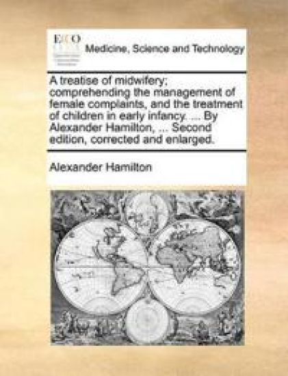 A Treatise of Midwifery; Comprehending the Management of Female Complaints, and the Treatment of Children in Early Infancy. ... by Alexander Hamilton, ... Second Edition, Corrected and Enlarged.