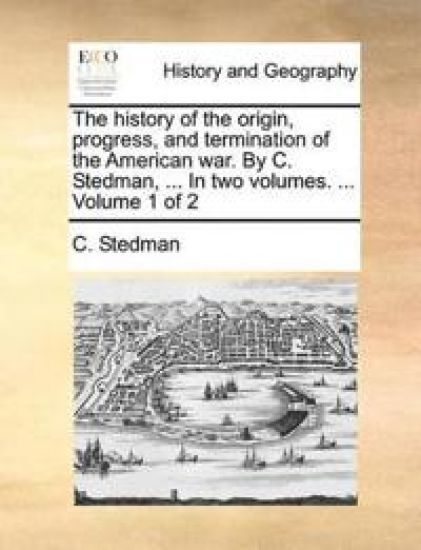 The History of the Origin, Progress, and Termination of the American War. by C. Stedman, ... in Two Volumes. ... Volume 1 of 2