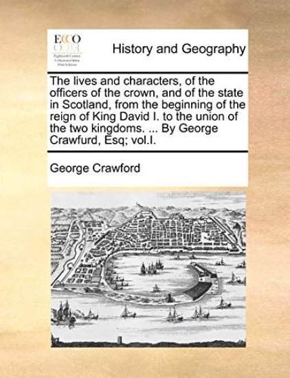The Lives and Characters, of the Officers of the Crown, and of the State in Scotland, from the Beginning of the Reign of King David I. to the Union of the Two Kingdoms. ... by George Crawfurd, Esq; Vol.I.