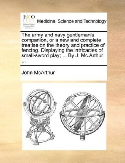 The Army and Navy Gentleman's Companion, or a New and Complete Treatise on the Theory and Practice of Fencing. Displaying the Intricacies of Small-Sword Play; ... by J. MC.Arthur ...