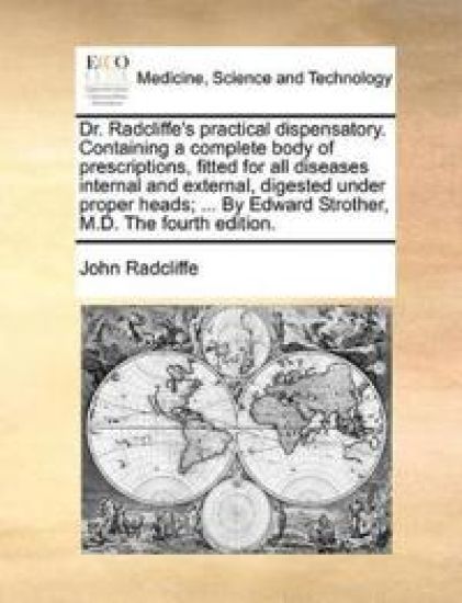 Dr. Radcliffe's Practical Dispensatory. Containing a Complete Body of Prescriptions, Fitted for All Diseases Internal and External, Digested Under Proper Heads; ... by Edward Strother, M.D. the Fourth Edition.