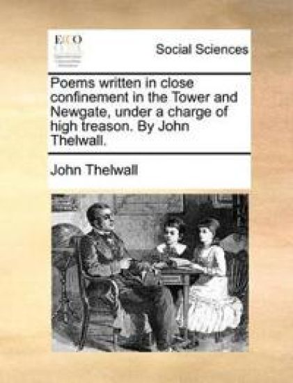 Poems Written in Close Confinement in the Tower and Newgate, Under a Charge of High Treason. by John Thelwall.