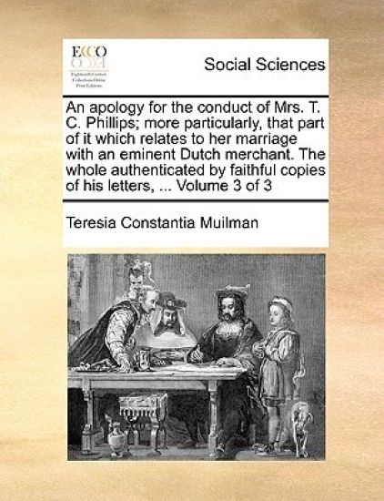 An Apology for the Conduct of Mrs. T. C. Phillips; More Particularly, That Part of It Which Relates to Her Marriage with an Eminent Dutch Merchant. the Whole Authenticated by Faithful Copies of His Letters, ... Volume 3 of 3