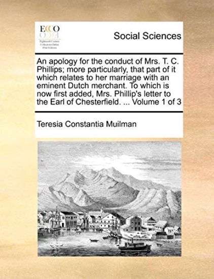An Apology for the Conduct of Mrs. T. C. Phillips; More Particularly, That Part of It Which Relates to Her Marriage with an Eminent Dutch Merchant. to Which Is Now First Added, Mrs. Phillip's Letter to the Earl of Chesterfield. ... Volume 1 of 3