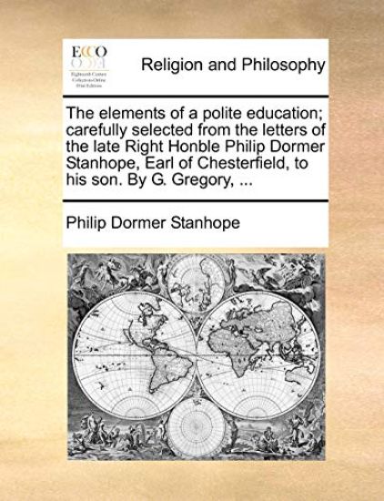 The Elements of a Polite Education; Carefully Selected from the Letters of the Late Right Honble Philip Dormer Stanhope, Earl of Chesterfield, to His Son. by G. Gregory, ...