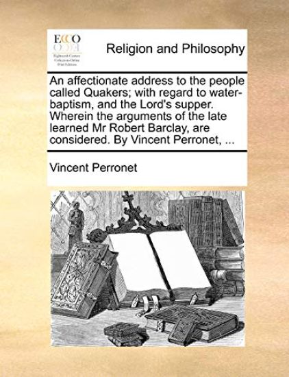 An Affectionate Address to the People Called Quakers; With Regard to Water-Baptism, and the Lord's Supper. Wherein the Arguments of the Late Learned MR Robert Barclay, Are Considered. by Vincent Perronet, ...