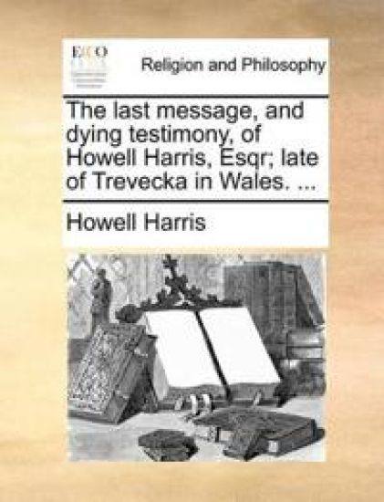 The Last Message, and Dying Testimony, of Howell Harris, Esqr; Late of Trevecka in Wales. ...