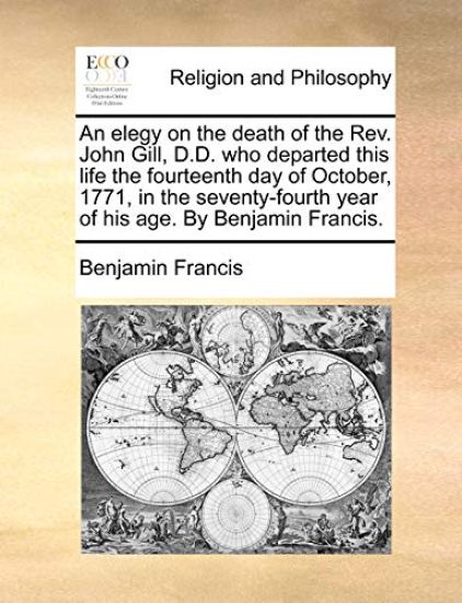An Elegy on the Death of the Rev. John Gill, D.D. Who Departed This Life the Fourteenth Day of October, 1771, in the Seventy-Fourth Year of His Age. by Benjamin Francis.
