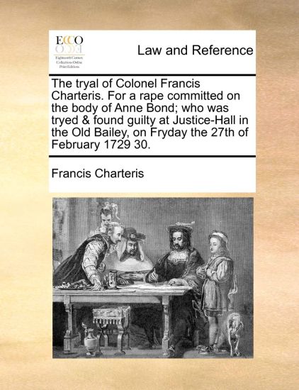 The Tryal of Colonel Francis Charteris. for a Rape Committed on the Body of Anne Bond; Who Was Tryed & Found Guilty at Justice-Hall in the Old Bailey, on Fryday the 27th of February 1729 30.