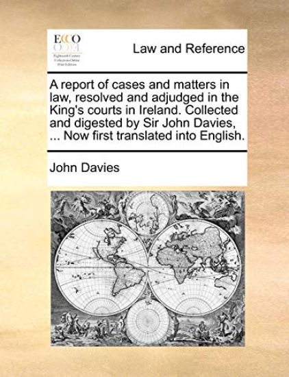 A Report of Cases and Matters in Law, Resolved and Adjudged in the King's Courts in Ireland. Collected and Digested by Sir John Davies, ... Now First Translated Into English.