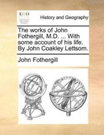 The works of John Fothergill, M.D. ... With some account of his life. By John Coakley Lettsom.