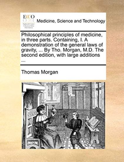 Philosophical principles of medicine, in three parts. Containing, I. A demonstration of the general laws of gravity, ... By Tho. Morgan, M.D. The second edition, with large additions ...