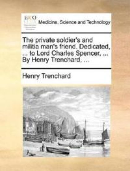 The Private Soldier's and Militia Man's Friend. Dedicated, ... to Lord Charles Spencer, ... by Henry Trenchard, ...