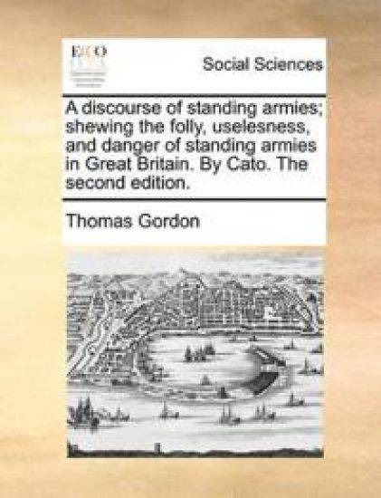 A discourse of standing armies; shewing the folly, uselesness, and danger of standing armies in Great Britain. By Cato. The second edition.