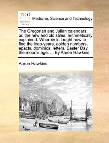 The Gregorian and Julian Calendars, Or, the New and Old Stiles, Arithmetically Explained. Wherein Is Taught How to Find the Leap-Years, Golden Numbers, Epacts, Dominical Letters, Easter Day, the Moon's Age, ... by Aaron Hawkins.