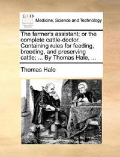 The Farmer's Assistant; Or the Complete Cattle-Doctor. Containing Rules for Feeding, Breeding, and Preserving Cattle; ... by Thomas Hale, ...
