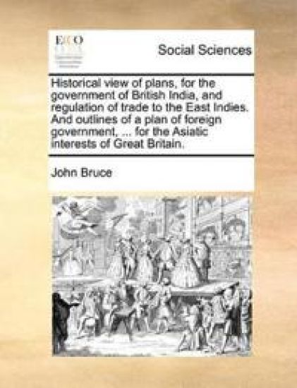 Historical view of plans, for the government of British India, and regulation of trade to the East Indies. And outlines of a plan of foreign government, ... for the Asiatic interests of Great Britain.