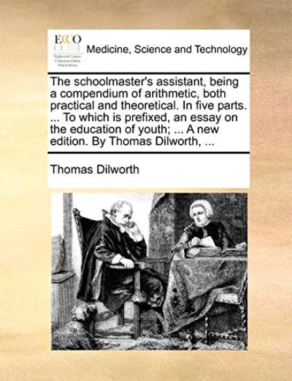 The Schoolmaster's Assistant, Being a Compendium of Arithmetic, Both Practical and Theoretical. in Five Parts. ... to Which Is Prefixed, an Essay on the Education of Youth; ... a New Edition. by Thomas Dilworth, ...