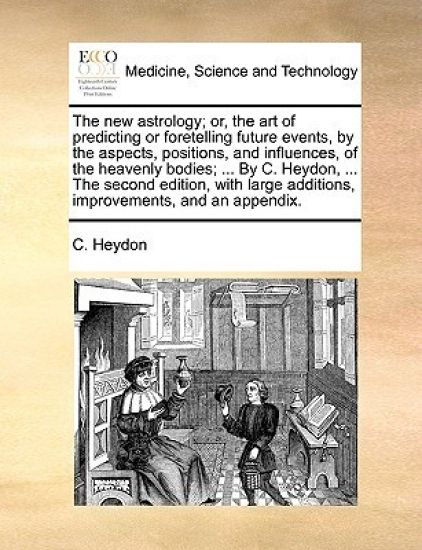 The New Astrology; Or, the Art of Predicting or Foretelling Future Events, by the Aspects, Positions, and Influences, of the Heavenly Bodies; ... by C. Heydon, ... the Second Edition, with Large Additions, Improvements, and an Appendix.