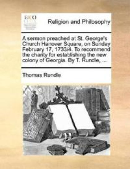 A Sermon Preached at St. George's Church Hanover Square, on Sunday February 17, 1733/4. to Recommend the Charity for Establishing the New Colony of Georgia. by T. Rundle, ...