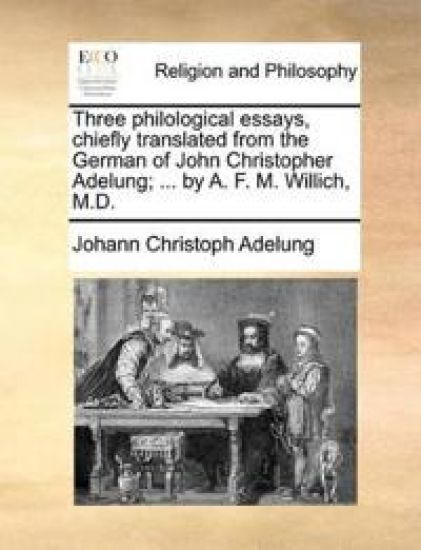 Three Philological Essays, Chiefly Translated from the German of John Christopher Adelung; ... by A. F. M. Willich, M.D.