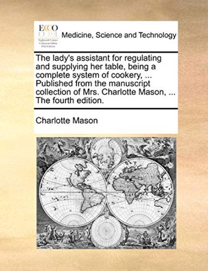 The Lady's Assistant for Regulating and Supplying Her Table, Being a Complete System of Cookery, ... Published from the Manuscript Collection of Mrs. Charlotte Mason, ... the Fourth Edition.