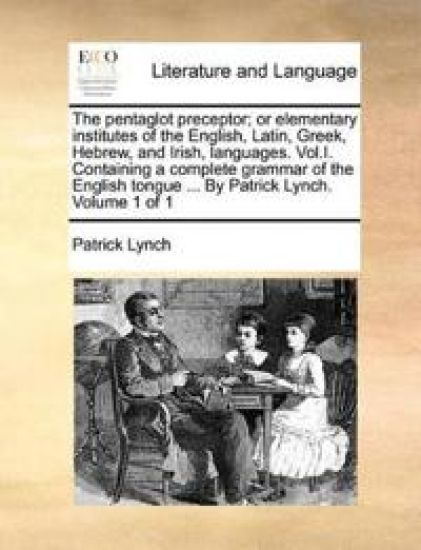 The Pentaglot Preceptor; Or Elementary Institutes of the English, Latin, Greek, Hebrew, and Irish, Languages. Vol.I. Containing a Complete Grammar of the English Tongue ... by Patrick Lynch. Volume 1 of 1