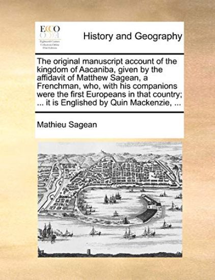 The Original Manuscript Account of the Kingdom of Aacaniba, Given by the Affidavit of Matthew Sagean, a Frenchman, Who, with His Companions Were the First Europeans in That Country; ... It Is Englished by Quin Mackenzie, ...