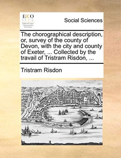 The Chorographical Description, Or, Survey of the County of Devon, with the City and County of Exeter, ... Collected by the Travail of Tristram Risdon, ...