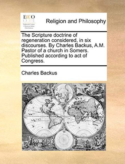 The Scripture Doctrine of Regeneration Considered, in Six Discourses. by Charles Backus, A.M. Pastor of a Church in Somers. Published According to Act of Congress.