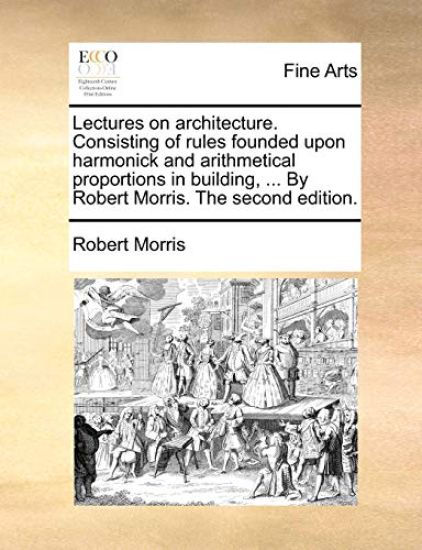 Lectures on Architecture. Consisting of Rules Founded Upon Harmonick and Arithmetical Proportions in Building, ... by Robert Morris. the Second Edition.