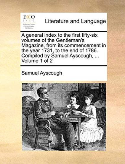 A general index to the first fifty-six volumes of the Gentleman's Magazine, from its commencement in the year 1731, to the end of 1786. Compiled by Samuel Ayscough, ... Volume 1 of 2