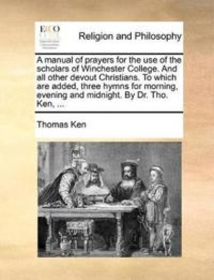 A Manual of Prayers for the Use of the Scholars of Winchester College. and All Other Devout Christians. to Which Are Added, Three Hymns for Morning, Evening and Midnight. by Dr. Tho. Ken, ...