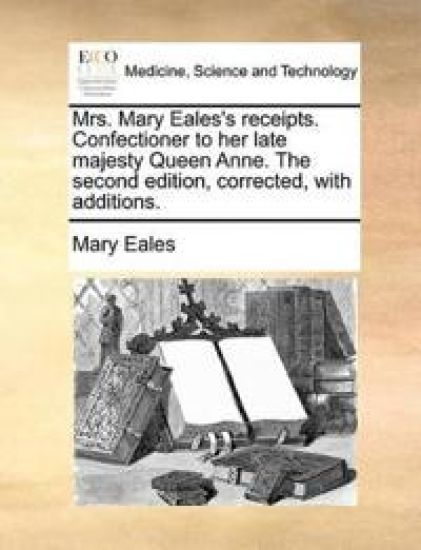 Mrs. Mary Eales's Receipts. Confectioner to Her Late Majesty Queen Anne. the Second Edition, Corrected, with Additions.