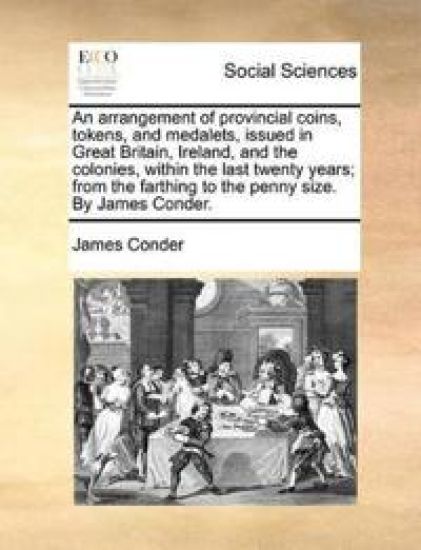 An Arrangement of Provincial Coins, Tokens, and Medalets, Issued in Great Britain, Ireland, and the Colonies, Within the Last Twenty Years; From the Farthing to the Penny Size. by James Conder.
