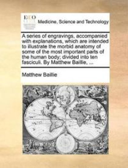 A Series of Engravings, Accompanied with Explanations, Which Are Intended to Illustrate the Morbid Anatomy of Some of the Most Important Parts of the Human Body; Divided Into Ten Fasciculi. by Matthew Baillie, ...