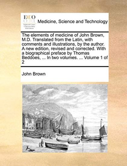 The Elements of Medicine of John Brown, M.D. Translated from the Latin, with Comments and Illustrations, by the Author. a New Edition, Revised and Corrected. with a Biographical Preface by Thomas Beddoes, ... in Two Volumes. ... Volume 1 of 2
