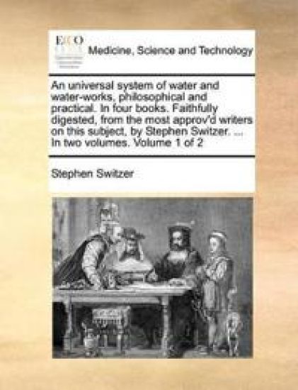 An Universal System of Water and Water-Works, Philosophical and Practical. in Four Books. Faithfully Digested, from the Most Approv'd Writers on This Subject, by Stephen Switzer. ... in Two Volumes. Volume 1 of 2