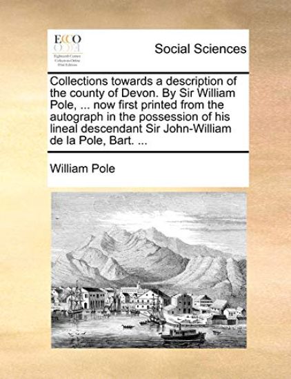 Collections towards a description of the county of Devon. By Sir William Pole, ... now first printed from the autograph in the possession of his lineal descendant Sir John-William de la Pole, Bart. ...
