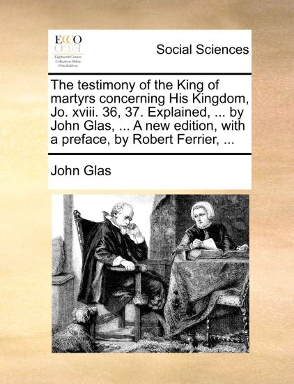 The Testimony of the King of Martyrs Concerning His Kingdom, Jo. XVIII. 36, 37. Explained, ... by John Glas, ... a New Edition, with a Preface, by Robert Ferrier, ...