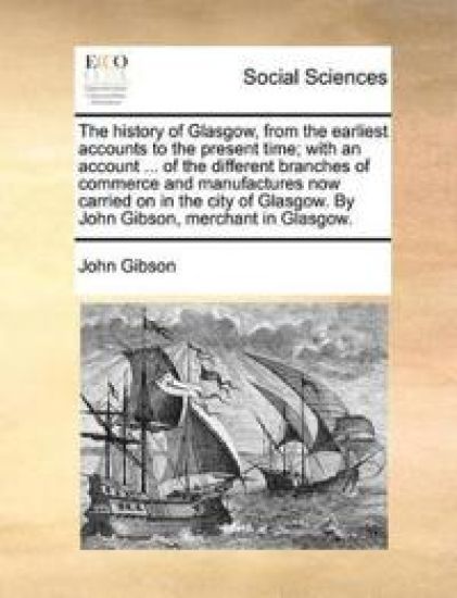 The History of Glasgow, from the Earliest Accounts to the Present Time; With an Account ... of the Different Branches of Commerce and Manufactures Now Carried on in the City of Glasgow. by John Gibson, Merchant in Glasgow.