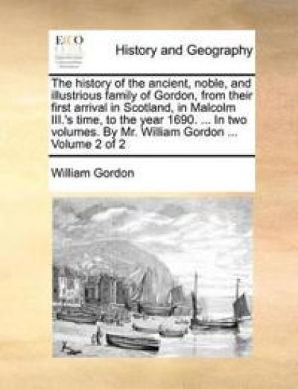 The history of the ancient, noble, and illustrious family of Gordon, from their first arrival in Scotland, in Malcolm III.'s time, to the year 1690. ... In two volumes. By Mr. William Gordon ... Volume 2 of 2